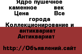 Ядро пушечное каменное 11-12  век. › Цена ­ 60 000 - Все города Коллекционирование и антиквариат » Антиквариат   